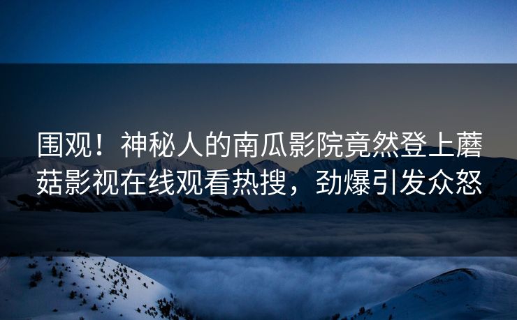 围观！神秘人的南瓜影院竟然登上蘑菇影视在线观看热搜，劲爆引发众怒