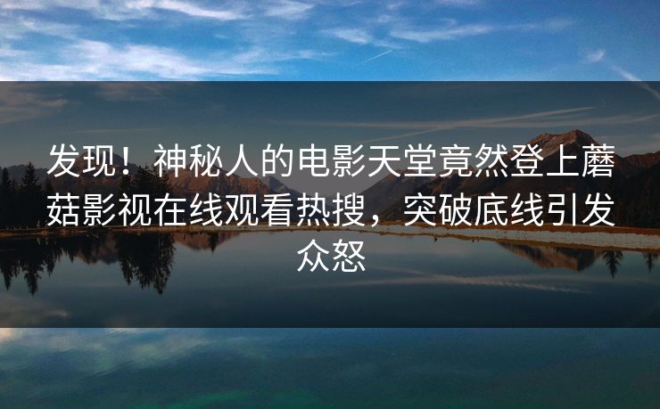 发现！神秘人的电影天堂竟然登上蘑菇影视在线观看热搜，突破底线引发众怒