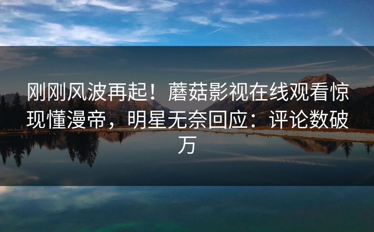 刚刚风波再起！蘑菇影视在线观看惊现懂漫帝，明星无奈回应：评论数破万