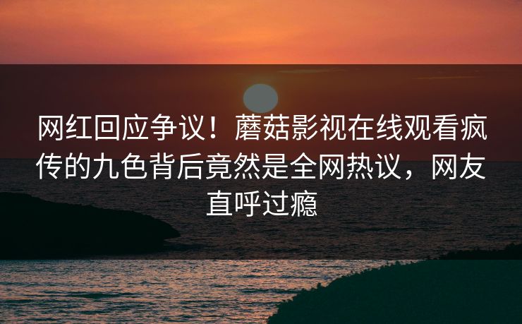 网红回应争议！蘑菇影视在线观看疯传的九色背后竟然是全网热议，网友直呼过瘾