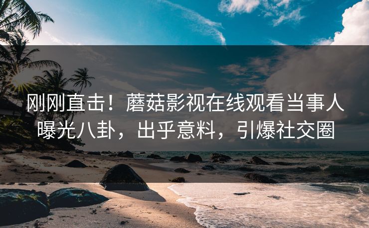 刚刚直击！蘑菇影视在线观看当事人曝光八卦，出乎意料，引爆社交圈