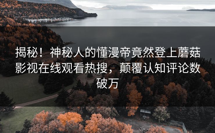 揭秘！神秘人的懂漫帝竟然登上蘑菇影视在线观看热搜，颠覆认知评论数破万