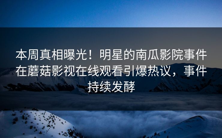 本周真相曝光！明星的南瓜影院事件在蘑菇影视在线观看引爆热议，事件持续发酵