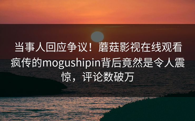 当事人回应争议!蘑菇影视在线观看疯传的mogushipin背后竟然是令人震惊,评论数破万 当事人回应争议!蘑菇影视在线观看疯传的mogushipin背后竟然是令人震惊,评论数破万