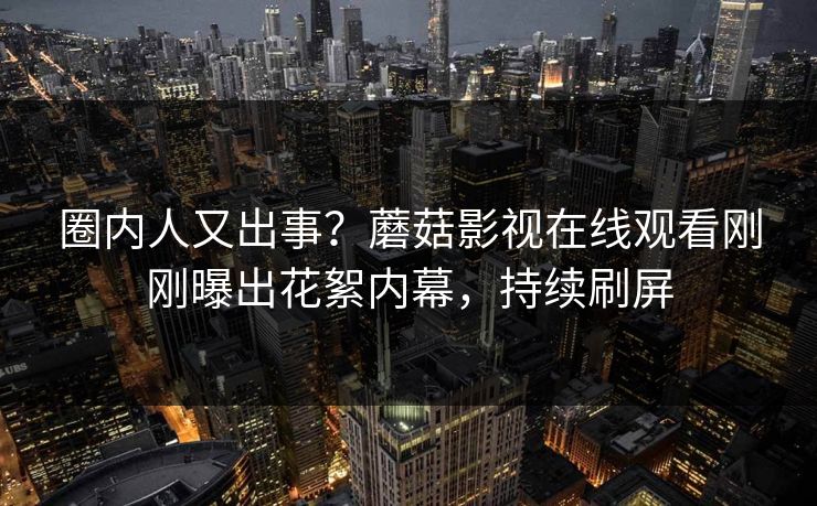 圈内人又出事？蘑菇影视在线观看刚刚曝出花絮内幕，持续刷屏