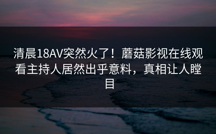 清晨18AV突然火了!蘑菇影视在线观看主持人居然出乎意料,真相让人瞠目