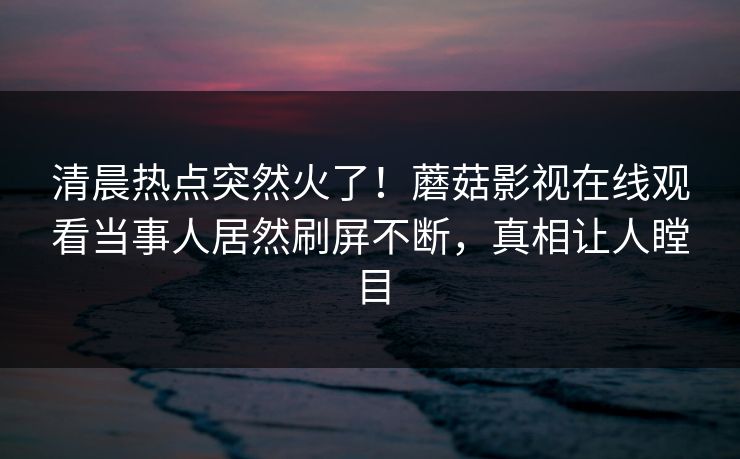 清晨热点突然火了!蘑菇影视在线观看当事人居然刷屏不断,真相让人瞠目
