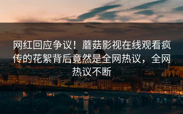 网红回应争议!蘑菇影视在线观看疯传的花絮背后竟然是全网热议,全网热议不断
