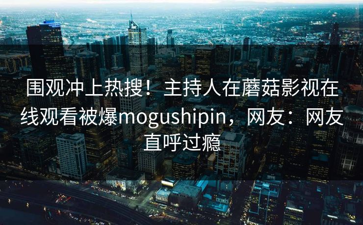 围观冲上热搜！主持人在蘑菇影视在线观看被爆mogushipin，网友：网友直呼过瘾