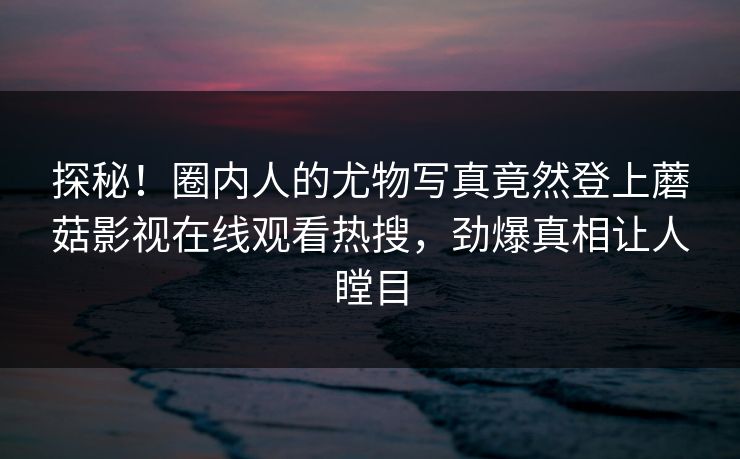 探秘!圈内人的尤物写真竟然登上蘑菇影视在线观看热搜,劲爆真相让人瞠目