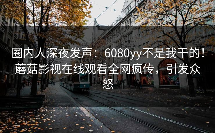 圈内人深夜发声:6080yy不是我干的!蘑菇影视在线观看全网疯传,引发众怒