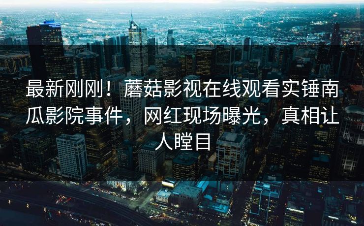 最新刚刚!蘑菇影视在线观看实锤南瓜影院事件,网红现场曝光,真相让人瞠目