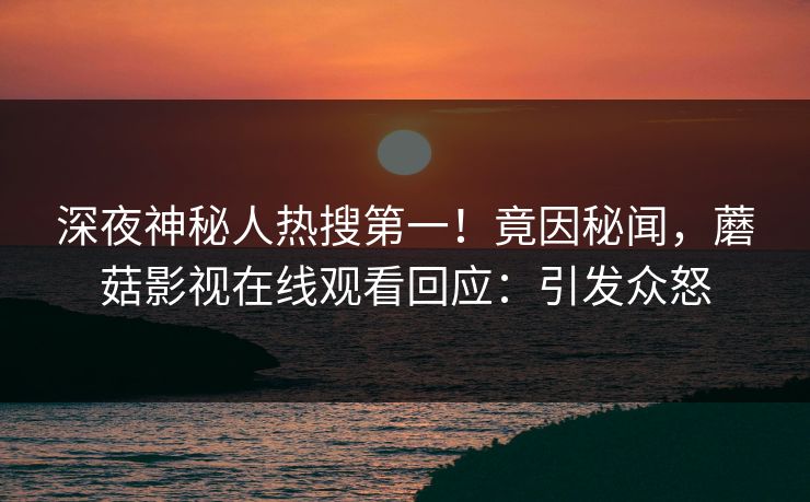 深夜神秘人热搜第一!竟因秘闻,蘑菇影视在线观看回应:引发众怒