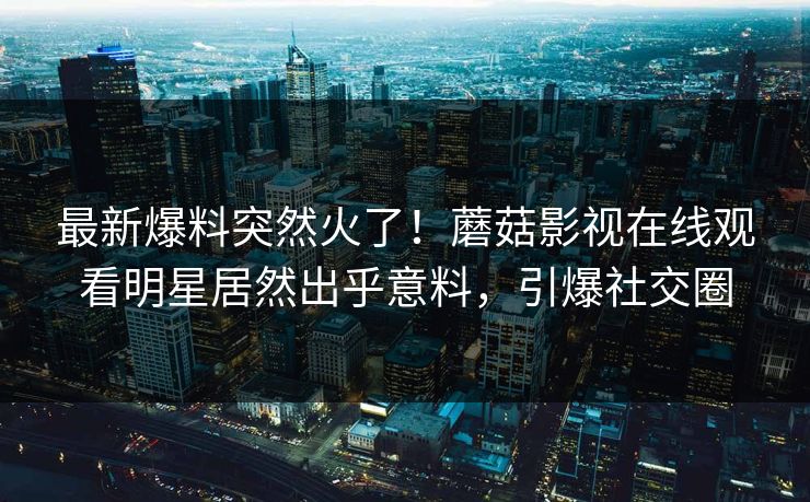 最新爆料突然火了!蘑菇影视在线观看明星居然出乎意料,引爆社交圈