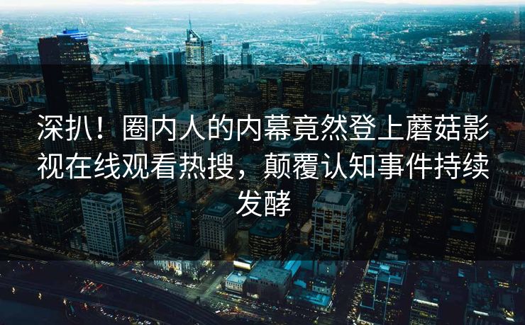 深扒！圈内人的内幕竟然登上蘑菇影视在线观看热搜，颠覆认知事件持续发酵