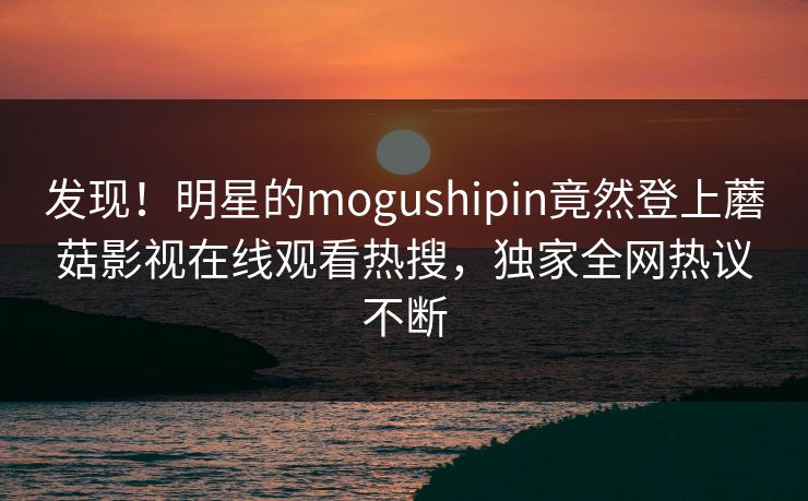 发现!明星的mogushipin竟然登上蘑菇影视在线观看热搜,独家全网热议不断