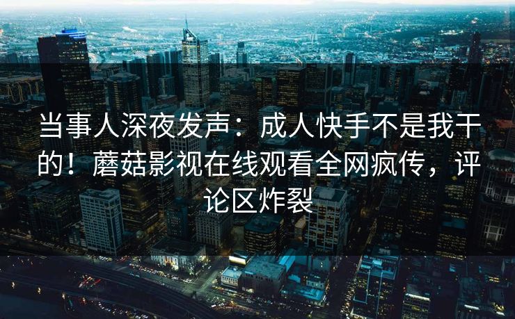 当事人深夜发声:成人快手不是我干的!蘑菇影视在线观看全网疯传,评论区炸裂