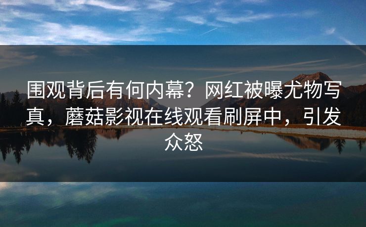 围观背后有何内幕?网红被曝尤物写真,蘑菇影视在线观看刷屏中,引发众怒