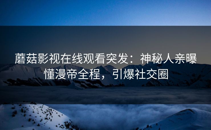 蘑菇影视在线观看突发：神秘人亲曝懂漫帝全程，引爆社交圈