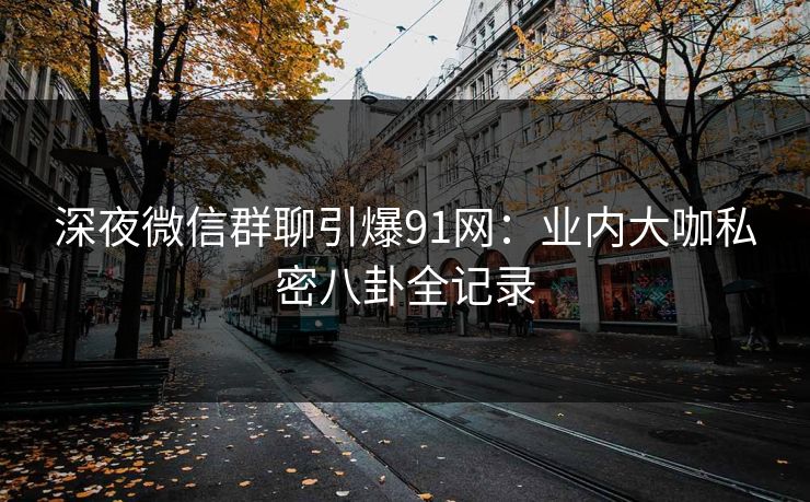 深夜微信群聊引爆91网：业内大咖私密八卦全记录