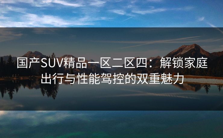 国产SUV精品一区二区四:解锁家庭出行与性能驾控的双重魅力 国产SUV精品一区二区四:解锁家庭出行与性能驾控的双重魅力
