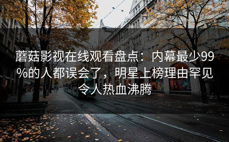 蘑菇影视在线观看盘点:内幕最少99%的人都误会了,明星上榜理由罕见令人热血沸腾