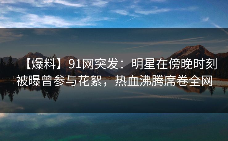 【爆料】91网突发：明星在傍晚时刻被曝曾参与花絮，热血沸腾席卷全网