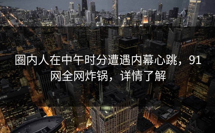 圈内人在中午时分遭遇内幕心跳，91网全网炸锅，详情了解