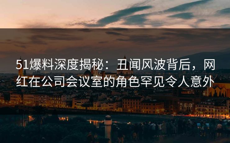 51爆料深度揭秘：丑闻风波背后，网红在公司会议室的角色罕见令人意外
