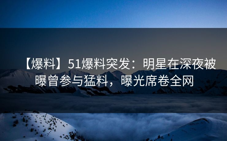 【爆料】51爆料突发：明星在深夜被曝曾参与猛料，曝光席卷全网