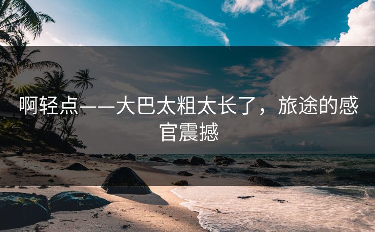 啊轻点——大巴太粗太长了，旅途的感官震撼