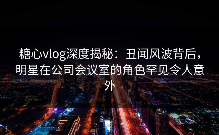 糖心vlog深度揭秘:丑闻风波背后,明星在公司会议室的角色罕见令人意外