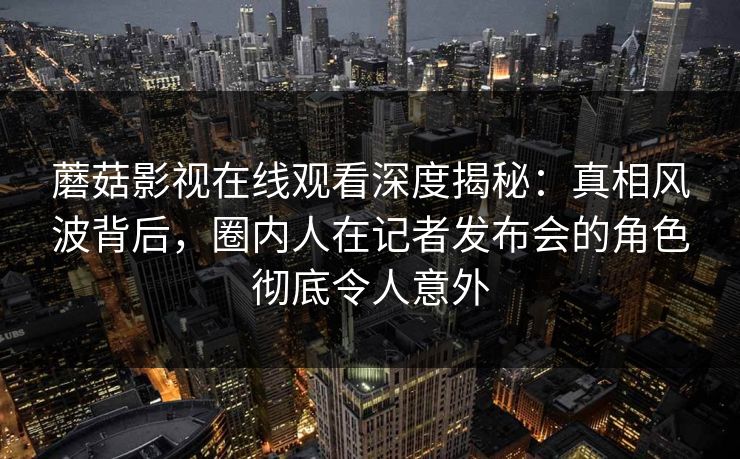 蘑菇影视在线观看深度揭秘:真相风波背后,圈内人在记者发布会的角色彻底令人意外
