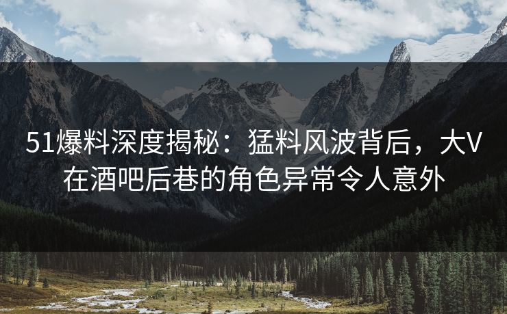 51爆料深度揭秘:猛料风波背后,大V在酒吧后巷的角色异常令人意外