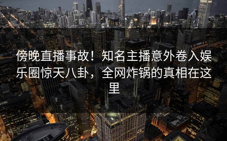 傍晚直播事故！知名主播意外卷入娱乐圈惊天八卦，全网炸锅的真相在这里