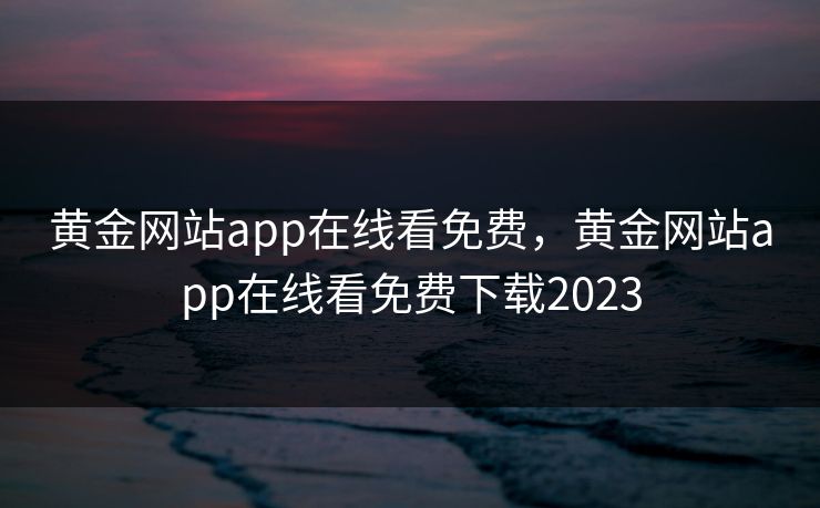 黄金网站app在线看免费,黄金网站app在线看免费下载2023 黄金网站app在线看免费,黄金网站app在线看免费下载2023