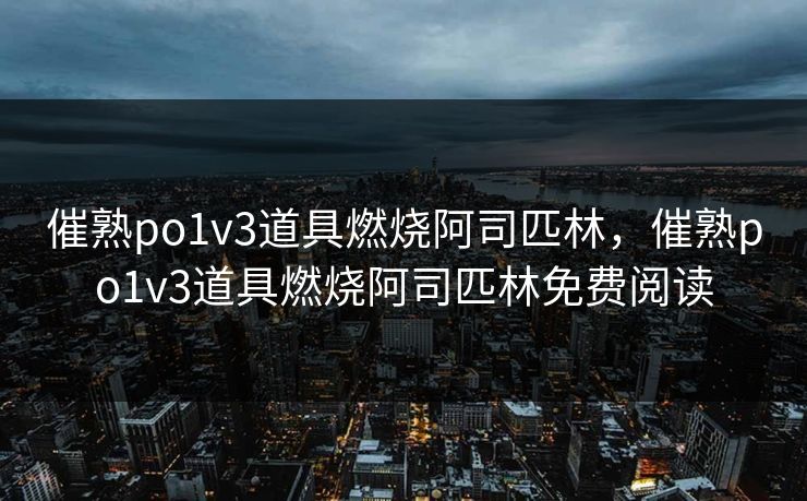 催熟po1v3道具燃烧阿司匹林，催熟po1v3道具燃烧阿司匹林免费阅读