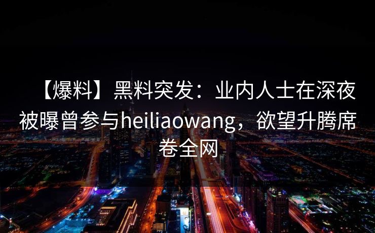 【爆料】黑料突发：业内人士在深夜被曝曾参与heiliaowang，欲望升腾席卷全网