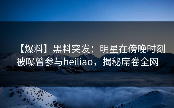 【爆料】黑料突发:明星在傍晚时刻被曝曾参与heiliao,揭秘席卷全网