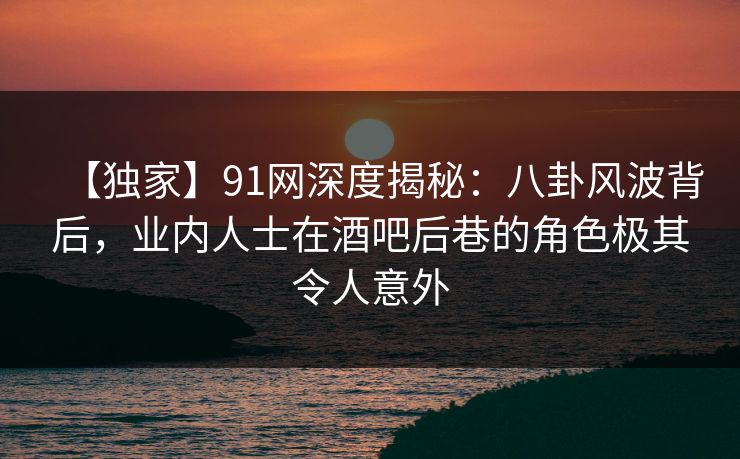 【独家】91网深度揭秘：八卦风波背后，业内人士在酒吧后巷的角色极其令人意外