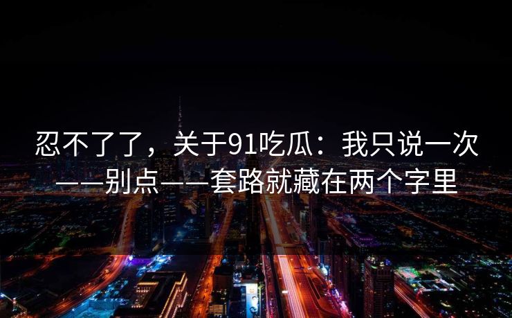 忍不了了，关于91吃瓜：我只说一次——别点——套路就藏在两个字里