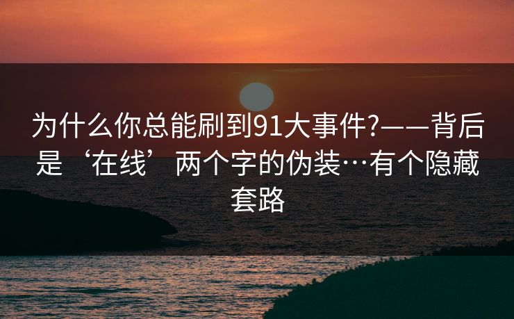为什么你总能刷到91大事件?——背后是‘在线’两个字的伪装…有个隐藏套路