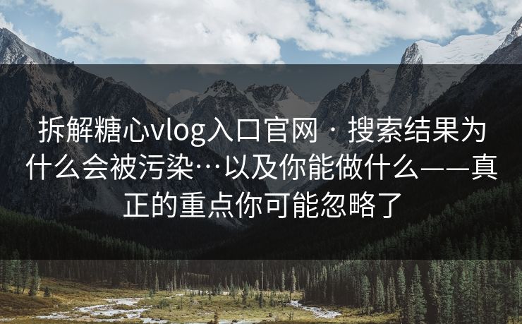 拆解糖心vlog入口官网 · 搜索结果为什么会被污染…以及你能做什么——真正的重点你可能忽略了