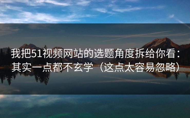 我把51视频网站的选题角度拆给你看：其实一点都不玄学（这点太容易忽略）