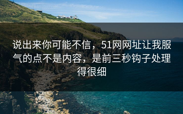说出来你可能不信，51网网址让我服气的点不是内容，是前三秒钩子处理得很细