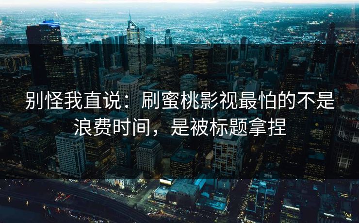 别怪我直说：刷蜜桃影视最怕的不是浪费时间，是被标题拿捏