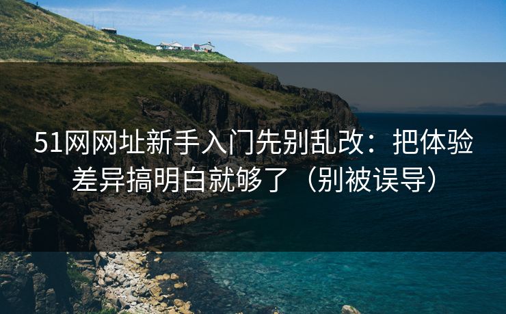 51网网址新手入门先别乱改:把体验差异搞明白就够了(别被误导)