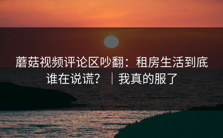 蘑菇视频评论区吵翻：租房生活到底谁在说谎？｜我真的服了