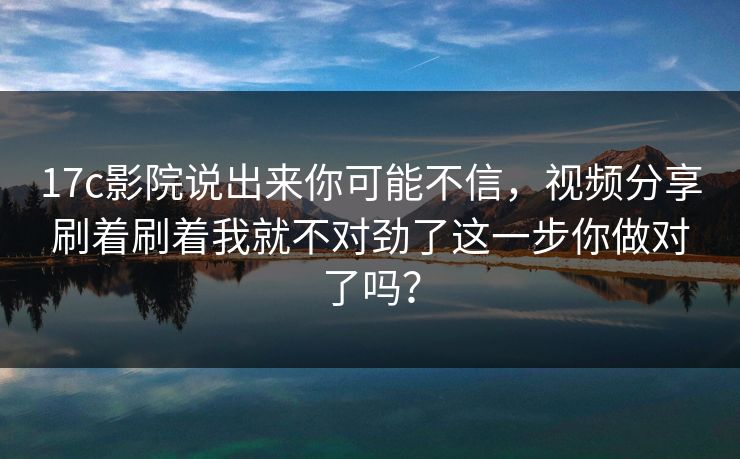 17c影院说出来你可能不信，视频分享刷着刷着我就不对劲了这一步你做对了吗？