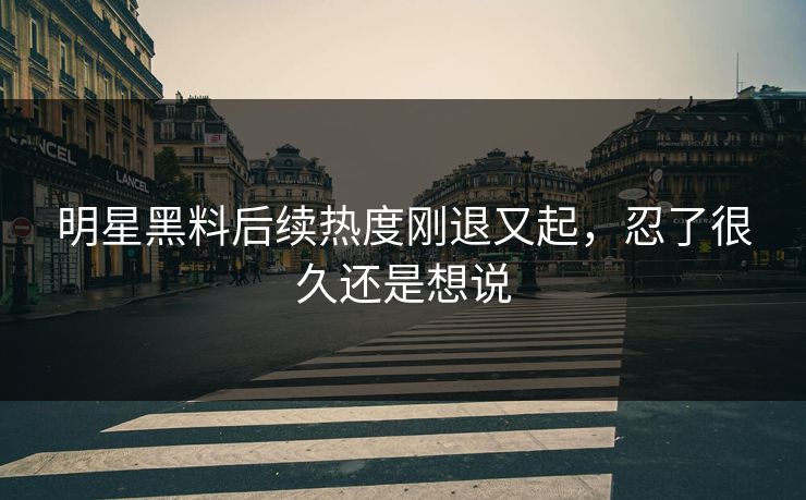 明星黑料后续热度刚退又起，忍了很久还是想说